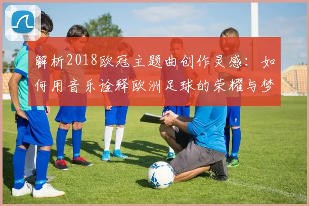 解析2018欧冠主题曲创作灵感：如何用音乐诠释欧洲足球的荣耀与梦想