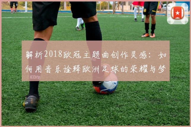 解析2018欧冠主题曲创作灵感：如何用音乐诠释欧洲足球的荣耀与梦想