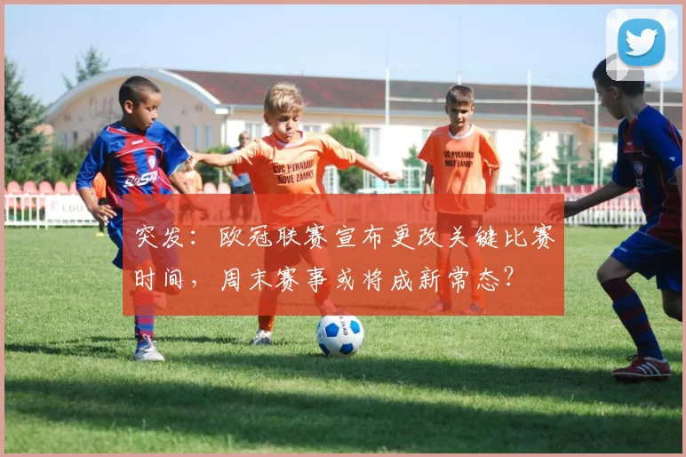 突发：欧冠联赛宣布更改关键比赛时间，周末赛事或将成新常态？