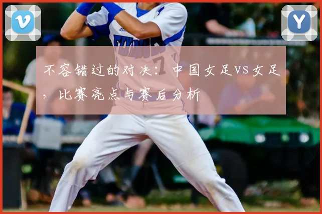 不容错过的对决：中国女足vs女足，比赛亮点与赛后分析