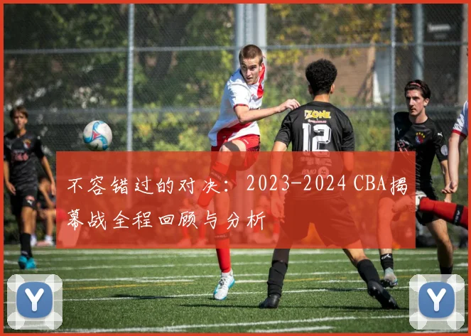 不容错过的对决:2023-2024 CBA揭幕战全程回顾与分析