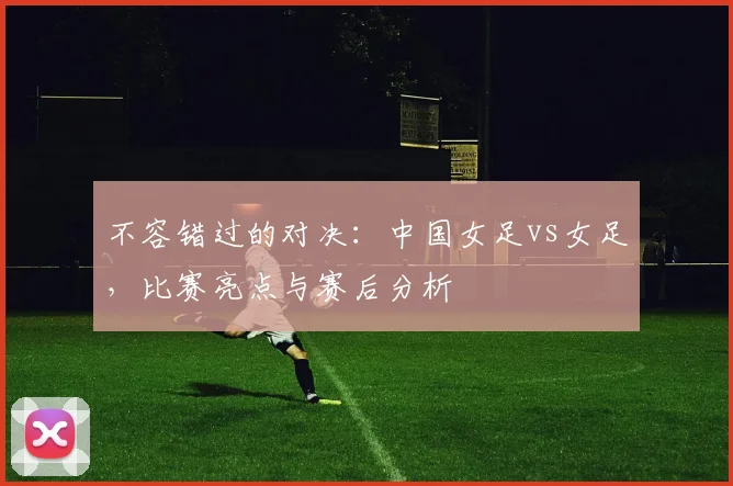 不容错过的对决：中国女足vs女足，比赛亮点与赛后分析