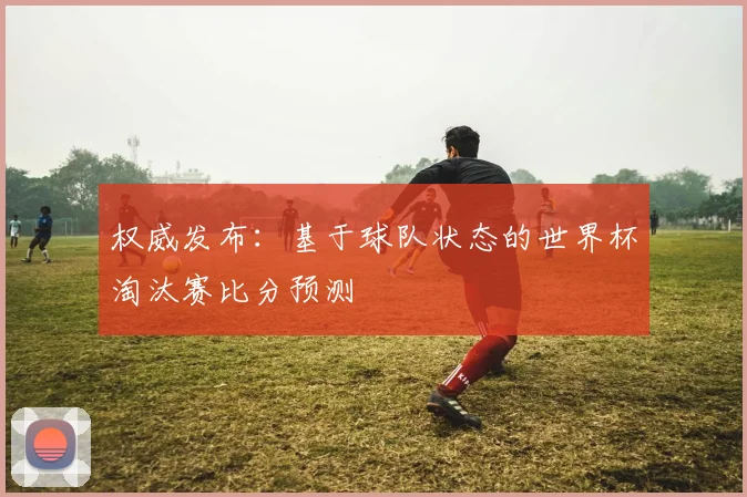 权威发布：基于球队状态的世界杯淘汰赛比分预测